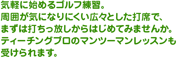 気軽に始めるゴルフ練習。周囲が気になりにくい広々スペースで、まずは打ちっ放しからはじめてみませんか。ワンポイントレッスンも無料で受けられます。